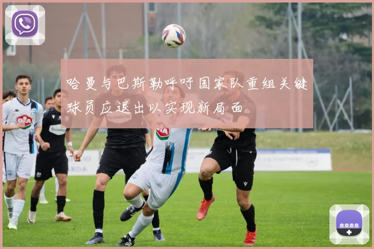 哈曼与巴斯勒呼吁国家队重组关键球员应退出以实现新局面