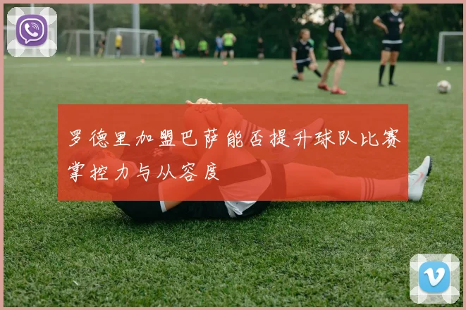 罗德里加盟巴萨能否提升球队比赛掌控力与从容度