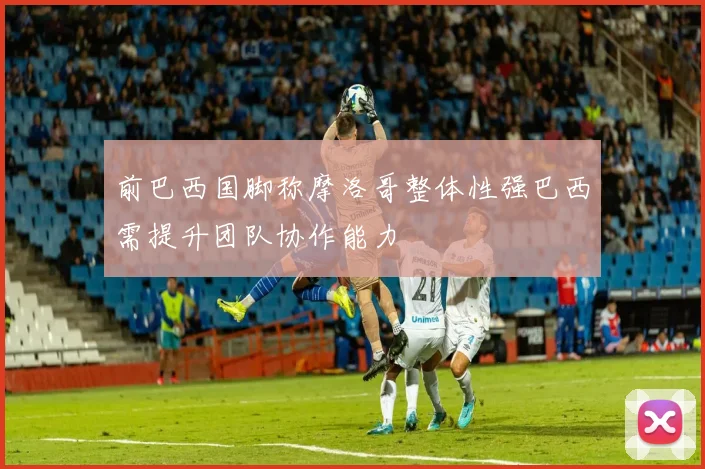 前巴西国脚称摩洛哥整体性强巴西需提升团队协作能力