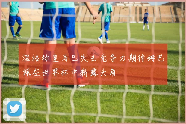 温格称皇马已失去竞争力期待姆巴佩在世界杯中崭露头角