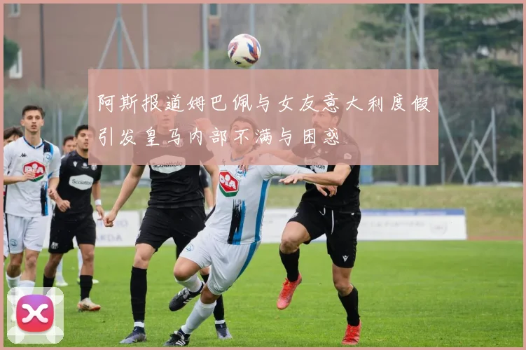 阿斯报道姆巴佩与女友意大利度假引发皇马内部不满与困惑