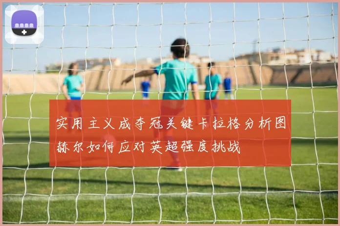 实用主义成夺冠关键卡拉格分析图赫尔如何应对英超强度挑战