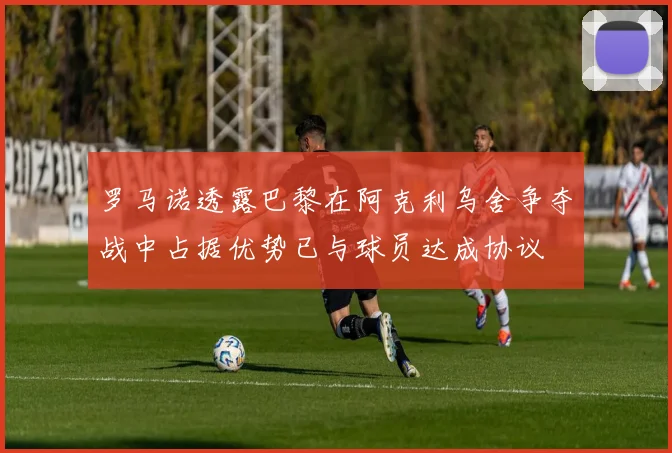 罗马诺透露巴黎在阿克利乌舍争夺战中占据优势已与球员达成协议