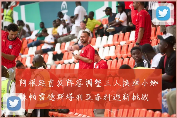 阿根廷首发阵容调整三人换血小蜘蛛帕雷德斯塔利亚菲科迎新挑战