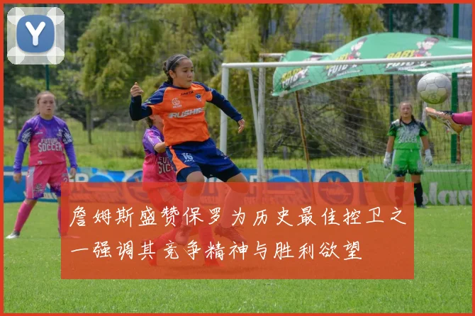 詹姆斯盛赞保罗为历史最佳控卫之一强调其竞争精神与胜利欲望