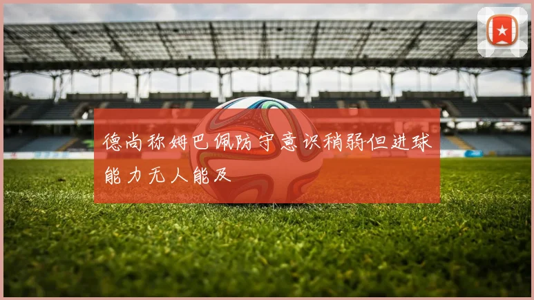 德尚称姆巴佩防守意识稍弱但进球能力无人能及