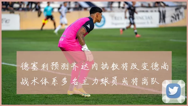 德塞利预测齐达内执教将改变德尚战术体系多名主力球员或将离队