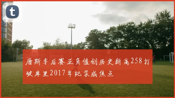 唐斯季后赛正负值创历史新高258打破库里2017年纪录成焦点