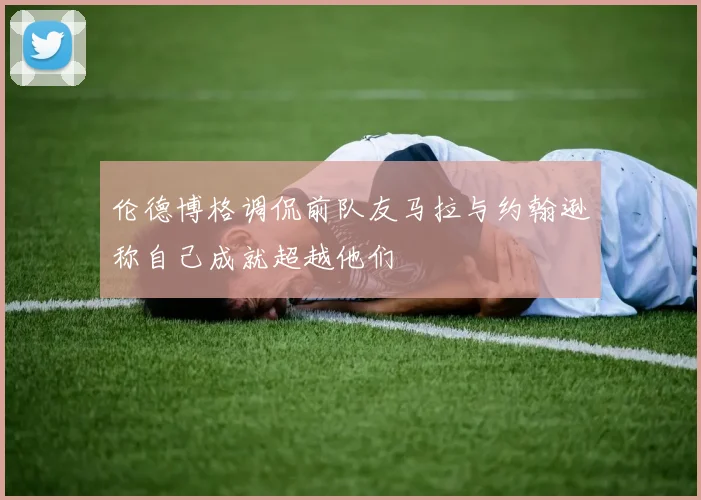 伦德博格调侃前队友马拉与约翰逊称自己成就超越他们