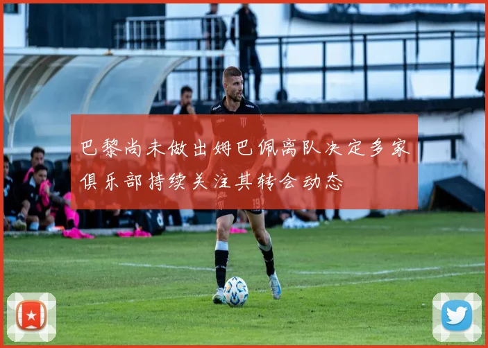 巴黎尚未做出姆巴佩离队决定多家俱乐部持续关注其转会动态