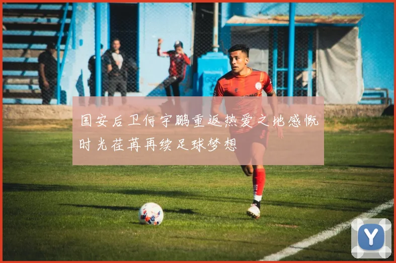 国安后卫何宇鹏重返热爱之地感慨时光荏苒再续足球梦想