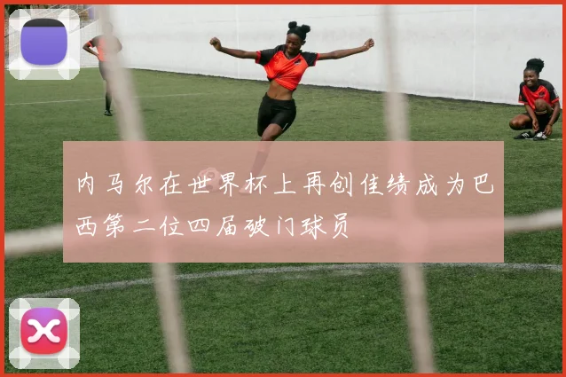 内马尔在世界杯上再创佳绩成为巴西第二位四届破门球员