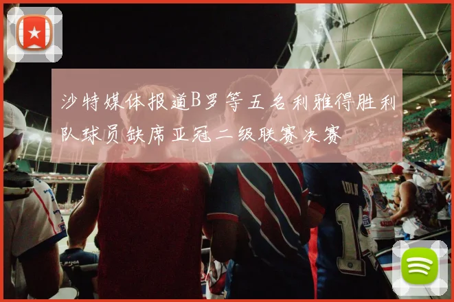 沙特媒体报道B罗等五名利雅得胜利队球员缺席亚冠二级联赛决赛