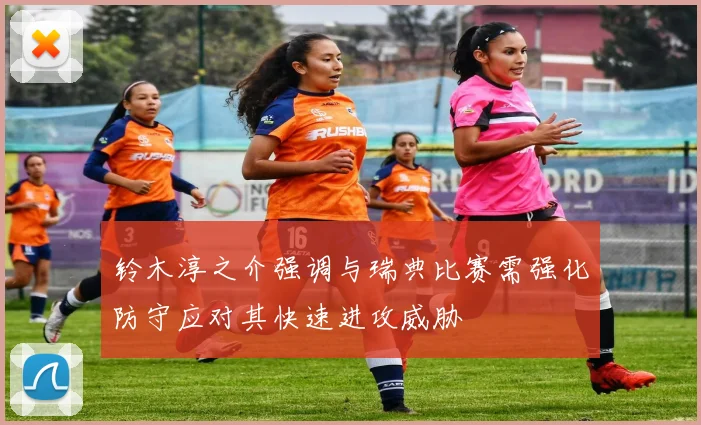 铃木淳之介强调与瑞典比赛需强化防守应对其快速进攻威胁