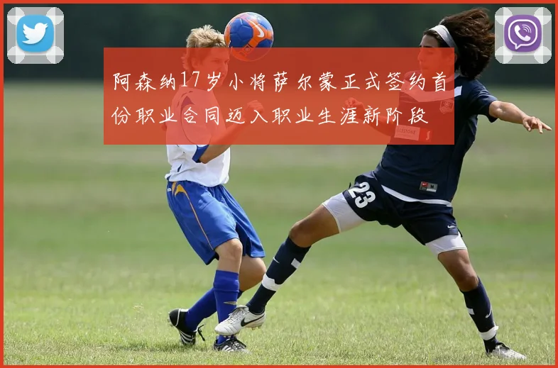 阿森纳17岁小将萨尔蒙正式签约首份职业合同迈入职业生涯新阶段