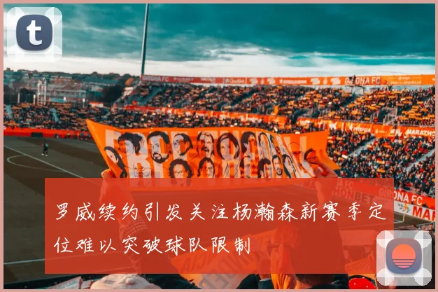 罗威续约引发关注杨瀚森新赛季定位难以突破球队限制
