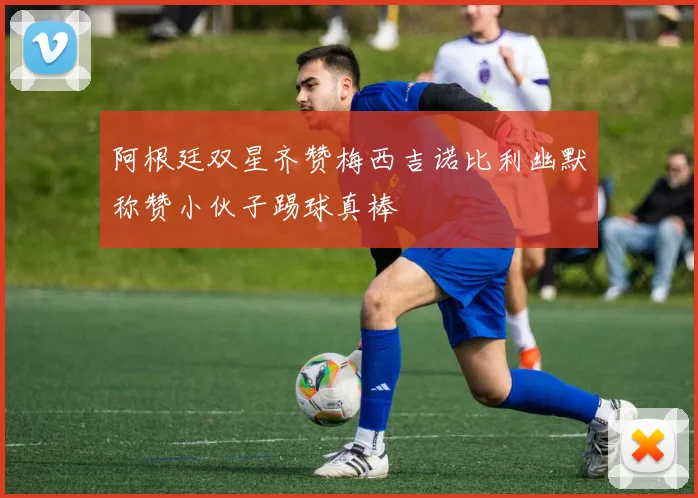 阿根廷双星齐赞梅西吉诺比利幽默称赞小伙子踢球真棒