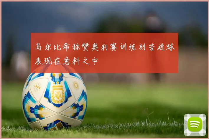 乌尔比希称赞奥利赛训练刻苦进球表现在意料之中