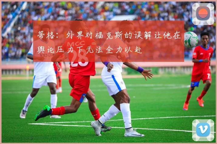 蒂格：外界对福克斯的误解让他在舆论压力下无法全力以赴