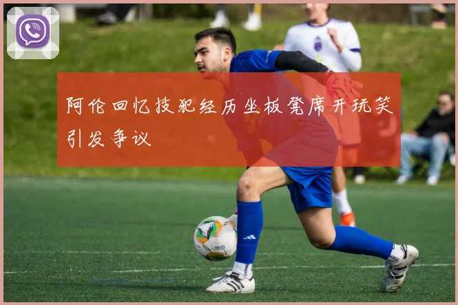 阿伦回忆技犯经历坐板凳席开玩笑引发争议