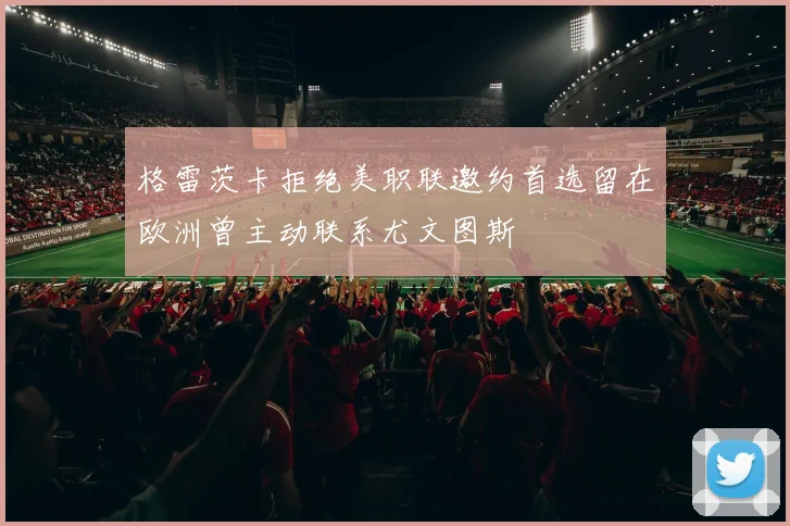 格雷茨卡拒绝美职联邀约首选留在欧洲曾主动联系尤文图斯