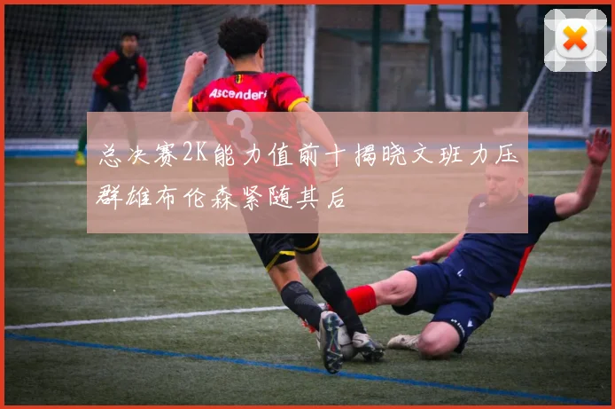 总决赛2K能力值前十揭晓文班力压群雄布伦森紧随其后